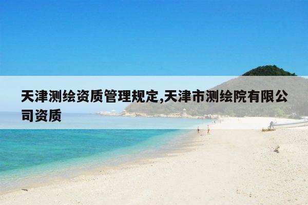 天津测绘资质管理规定,天津市测绘院有限公司资质