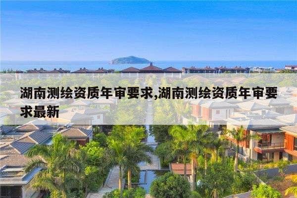 湖南测绘资质年审要求,湖南测绘资质年审要求最新