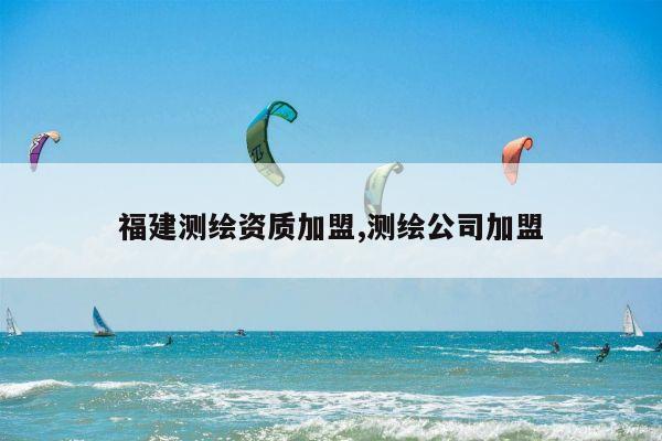 福建测绘资质加盟,测绘公司加盟