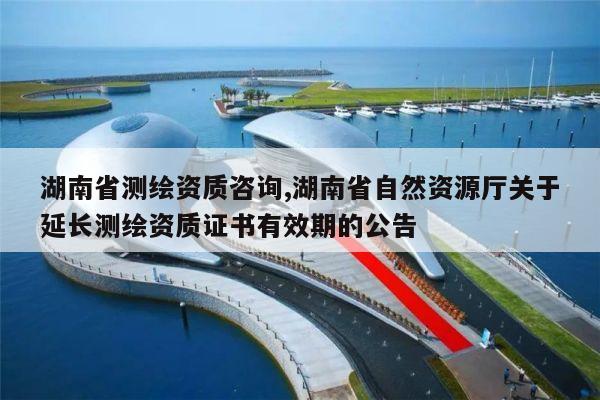 湖南省测绘资质咨询,湖南省自然资源厅关于延长测绘资质证书有效期的公告