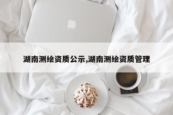 湖南测绘资质公示,湖南测绘资质管理