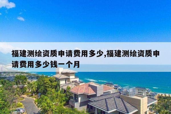 福建测绘资质申请费用多少,福建测绘资质申请费用多少钱一个月