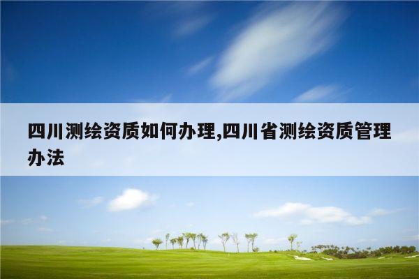 四川测绘资质如何办理,四川省测绘资质管理办法