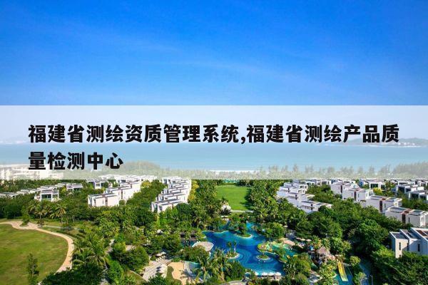 福建省测绘资质管理系统,福建省测绘产品质量检测中心