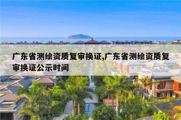 广东省测绘资质复审换证,广东省测绘资质复审换证公示时间