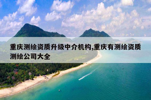 重庆测绘资质升级中介机构,重庆有测绘资质测绘公司大全