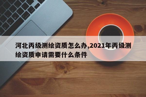 河北丙级测绘资质怎么办,2021年丙级测绘资质申请需要什么条件