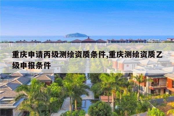 重庆申请丙级测绘资质条件,重庆测绘资质乙级申报条件