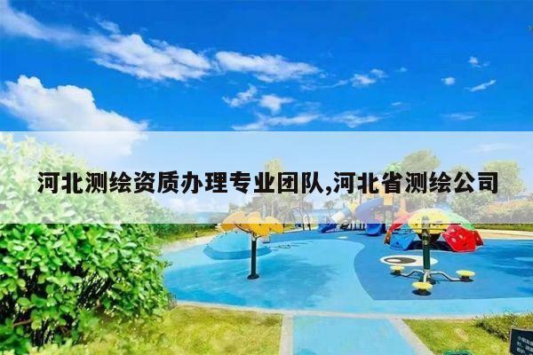 河北测绘资质办理专业团队,河北省测绘公司