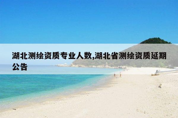 湖北测绘资质专业人数,湖北省测绘资质延期公告