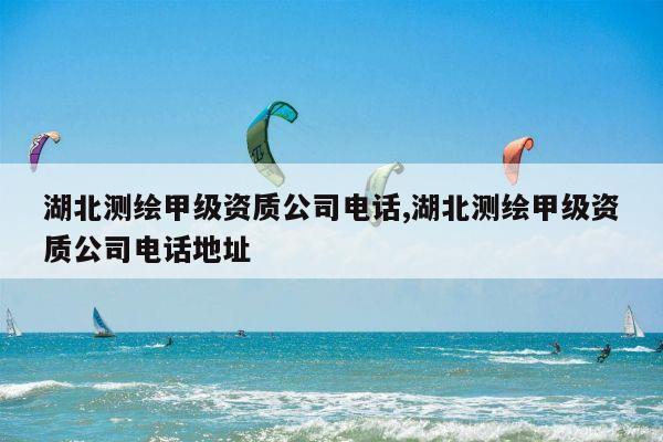 湖北测绘甲级资质公司电话,湖北测绘甲级资质公司电话地址