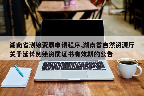 湖南省测绘资质申请程序,湖南省自然资源厅关于延长测绘资质证书有效期的公告