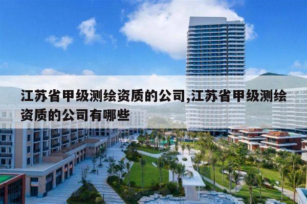 江苏省甲级测绘资质的公司,江苏省甲级测绘资质的公司有哪些