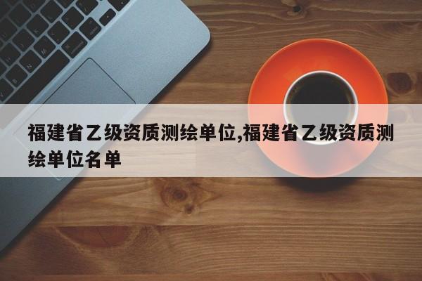 福建省乙级资质测绘单位,福建省乙级资质测绘单位名单