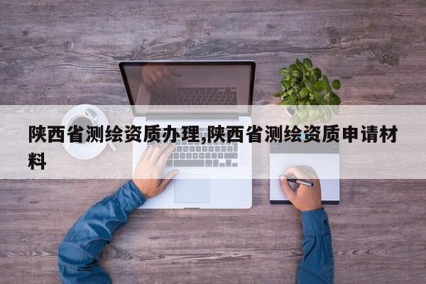 陕西省测绘资质办理,陕西省测绘资质申请材料