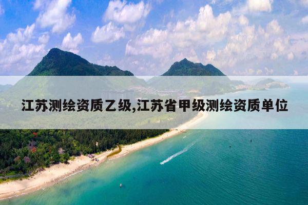 江苏测绘资质乙级,江苏省甲级测绘资质单位