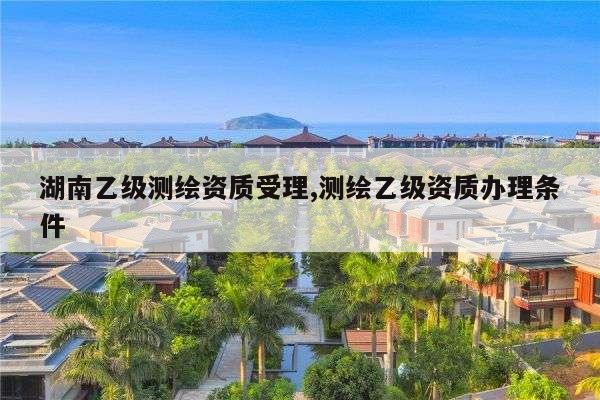 湖南乙级测绘资质受理,测绘乙级资质办理条件