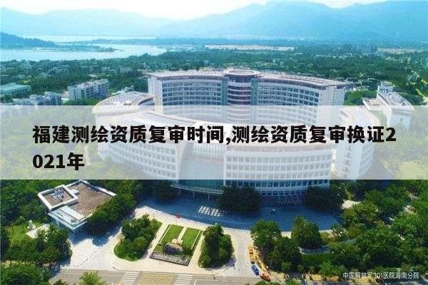 福建测绘资质复审时间,测绘资质复审换证2021年