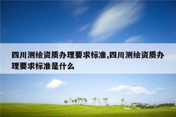 四川测绘资质办理要求标准,四川测绘资质办理要求标准是什么