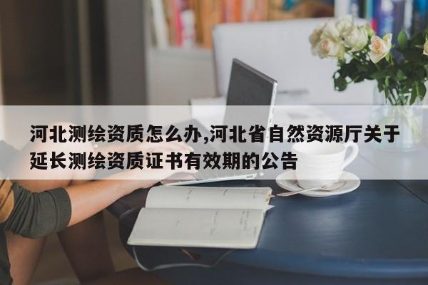 河北测绘资质怎么办,河北省自然资源厅关于延长测绘资质证书有效期的公告