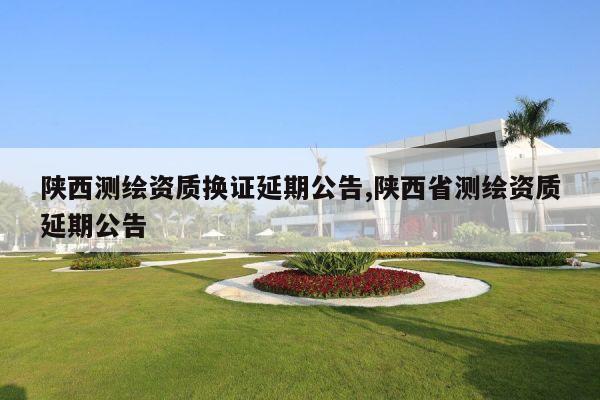 陕西测绘资质换证延期公告,陕西省测绘资质延期公告