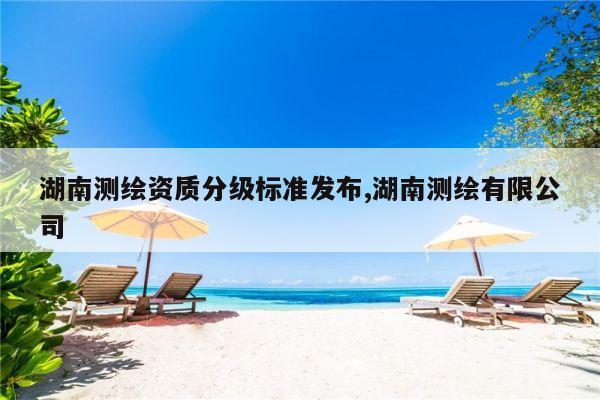 湖南测绘资质分级标准发布,湖南测绘有限公司