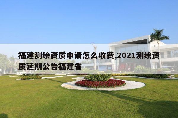 福建测绘资质申请怎么收费,2021测绘资质延期公告福建省