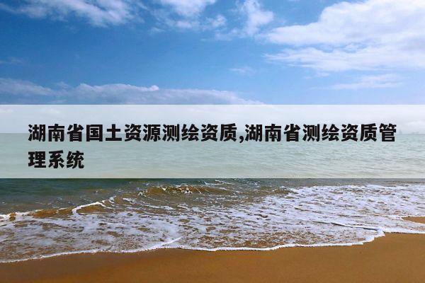 湖南省国土资源测绘资质,湖南省测绘资质管理系统