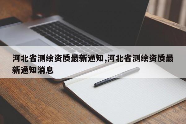 河北省测绘资质最新通知,河北省测绘资质最新通知消息