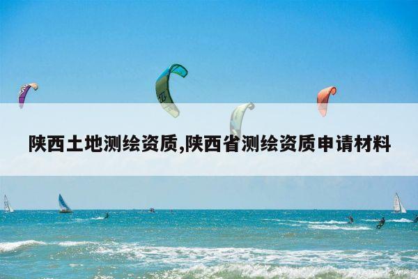 陕西土地测绘资质,陕西省测绘资质申请材料