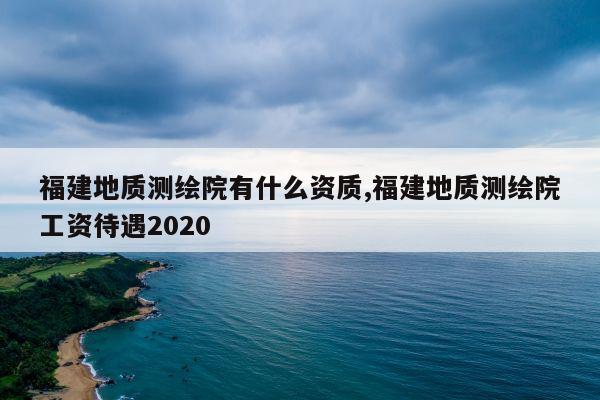 福建地质测绘院有什么资质,福建地质测绘院工资待遇2020