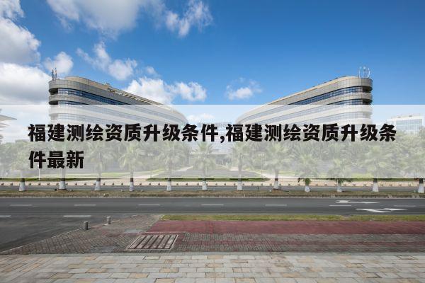 福建测绘资质升级条件,福建测绘资质升级条件最新