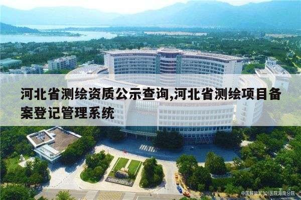 河北省测绘资质公示查询,河北省测绘项目备案登记管理系统