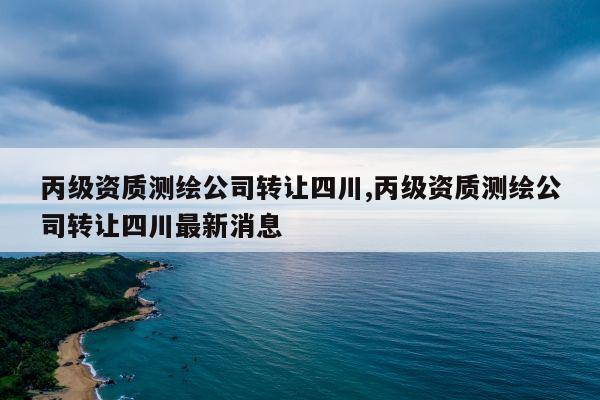 丙级资质测绘公司转让四川,丙级资质测绘公司转让四川最新消息