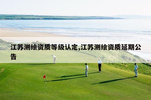 江苏测绘资质等级认定,江苏测绘资质延期公告