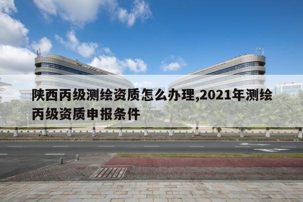 陕西丙级测绘资质怎么办理,2021年测绘丙级资质申报条件