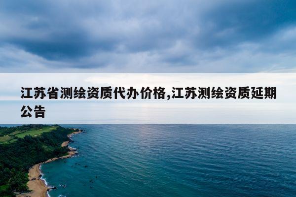 江苏省测绘资质代办价格,江苏测绘资质延期公告