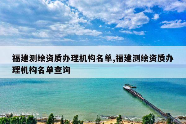 福建测绘资质办理机构名单,福建测绘资质办理机构名单查询