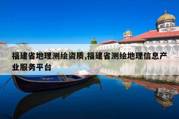 福建省地理测绘资质,福建省测绘地理信息产业服务平台