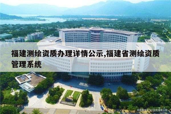 福建测绘资质办理详情公示,福建省测绘资质管理系统