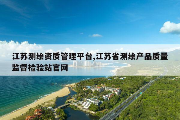 江苏测绘资质管理平台,江苏省测绘产品质量监督检验站官网