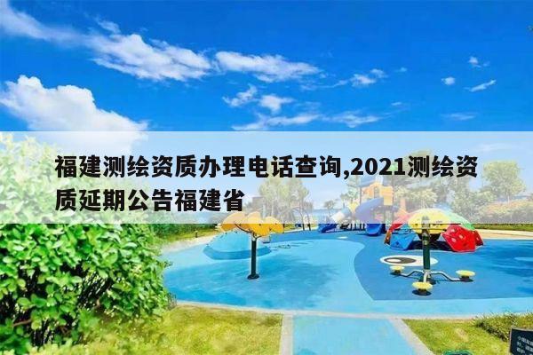 福建测绘资质办理电话查询,2021测绘资质延期公告福建省