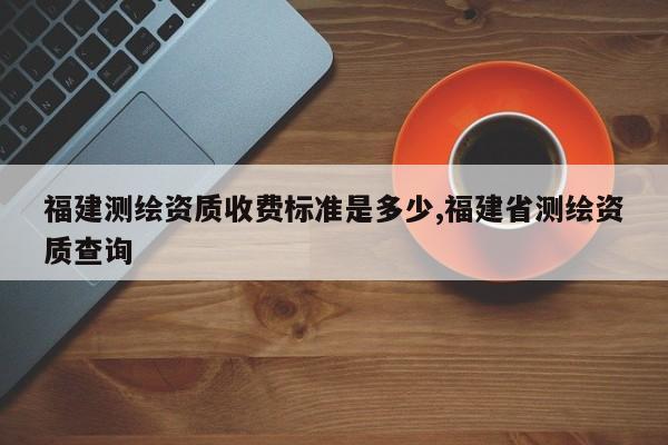 福建测绘资质收费标准是多少,福建省测绘资质查询