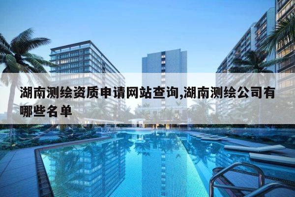 湖南测绘资质申请网站查询,湖南测绘公司有哪些名单