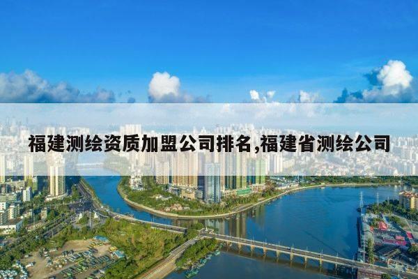 福建测绘资质加盟公司排名,福建省测绘公司