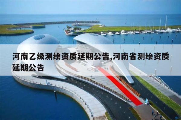 河南乙级测绘资质延期公告,河南省测绘资质延期公告