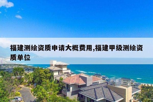 福建测绘资质申请大概费用,福建甲级测绘资质单位