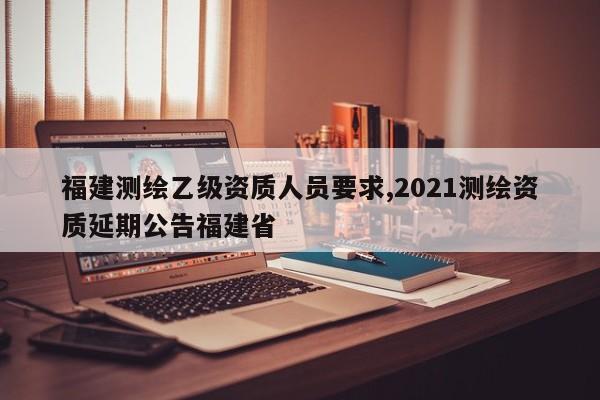 福建测绘乙级资质人员要求,2021测绘资质延期公告福建省