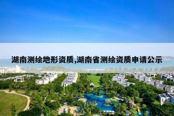 湖南测绘地形资质,湖南省测绘资质申请公示