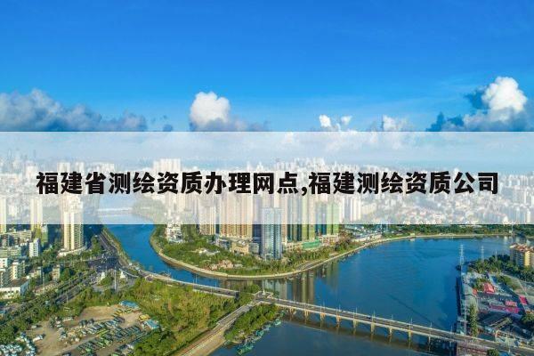 福建省测绘资质办理网点,福建测绘资质公司